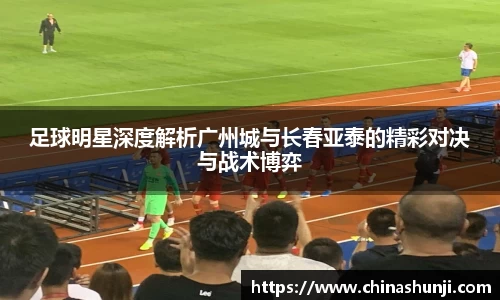 足球明星深度解析广州城与长春亚泰的精彩对决与战术博弈